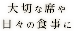 大切な席や日々の食事に